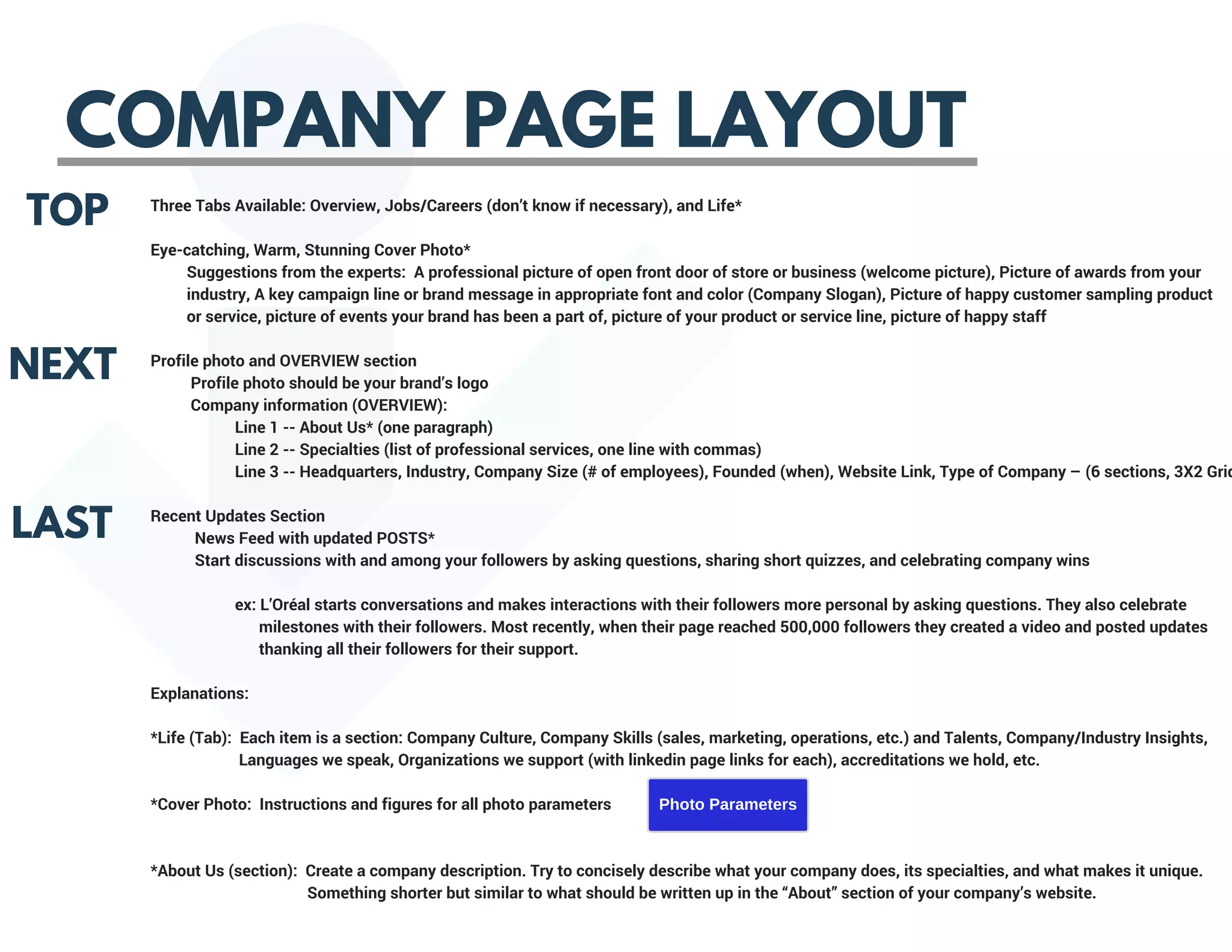 COMPANY PAGE LAYOUT
TOP
NEXT
LAST
Three Tabs Available: Overview, Jobs/Careers (don’t know if necessary), and Life*
Eye-catching, Warm, Stunning Cover Photo*
         Suggestions from the experts:  A professional picture of open front door of store or business (welcome picture), Picture of awards from your       
         industry, A key campaign line or brand message in appropriate font and color (Company Slogan), Picture of happy customer sampling product     
         or service, picture of events your brand has been a part of, picture of your product or service line, picture of happy staff
Profile photo and OVERVIEW section
          Profile photo should be your brand’s logo
          Company information (OVERVIEW):
                     Line 1 -- About Us* (one paragraph)
                     Line 2 -- Specialties (list of professional services, one line with commas)
                     Line 3 -- Headquarters, Industry, Company Size (# of employees), Founded (when), Website Link, Type of Company – (6 sections, 3X2 Grid
Recent Updates Section
           News Feed with updated POSTS*
           Start discussions with and among your followers by asking questions, sharing short quizzes, and celebrating company wins
                     ex: L’Oréal starts conversations and makes interactions with their followers more personal by asking questions. They also celebrate           
                           milestones with their followers. Most recently, when their page reached 500,000 followers they created a video and posted updates     
                           thanking all their followers for their support.
Explanations:
*Life (Tab):  Each item is a section: Company Culture, Company Skills (sales, marketing, operations, etc.) and Talents, Company/Industry Insights,       
                      Languages we speak, Organizations we support (with linkedin page links for each), accreditations we hold, etc.
*Cover Photo:  Instructions and figures for all photo parameters
                            
*About Us (section):  Create a company description. Try to concisely describe what your company does, its specialties, and what makes it unique.       
                                       Something shorter but similar to what should be written up in the “About” section of your company’s website.
Photo Parameters
 