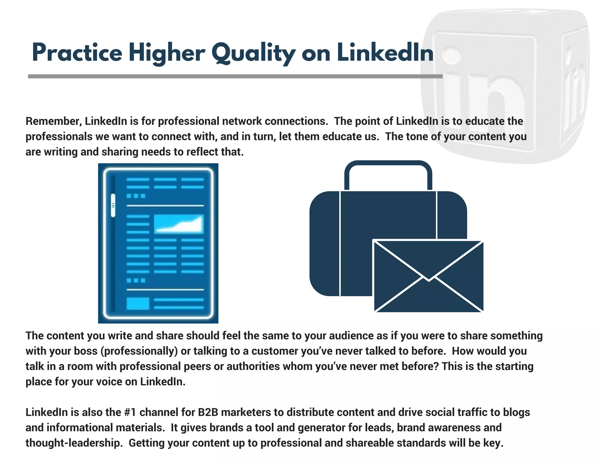 Remember, LinkedIn is for professional network connections.  The point of LinkedIn is to educate the
professionals we want to connect with, and in turn, let them educate us.  The tone of your content you
are writing and sharing needs to reflect that.  
The content you write and share should feel the same to your audience as if you were to share something
with your boss (professionally) or talking to a customer you’ve never talked to before.  How would you
talk in a room with professional peers or authorities whom you’ve never met before? This is the starting
place for your voice on LinkedIn.
LinkedIn is also the #1 channel for B2B marketers to distribute content and drive social traffic to blogs
and informational materials.  It gives brands a tool and generator for leads, brand awareness and
thought-leadership.  Getting your content up to professional and shareable standards will be key.
Practice Higher Quality on LinkedIn
 