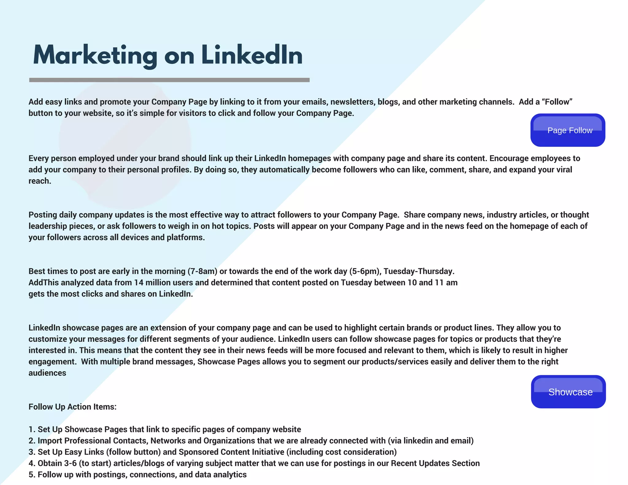 Marketing on LinkedIn
Add easy links and promote your Company Page by linking to it from your emails, newsletters, blogs, and other marketing channels.  Add a “Follow”
button to your website, so it’s simple for visitors to click and follow your Company Page.  
Every person employed under your brand should link up their LinkedIn homepages with company page and share its content. Encourage employees to
add your company to their personal profiles. By doing so, they automatically become followers who can like, comment, share, and expand your viral
reach.
Posting daily company updates is the most effective way to attract followers to your Company Page.  Share company news, industry articles, or thought
leadership pieces, or ask followers to weigh in on hot topics. Posts will appear on your Company Page and in the news feed on the homepage of each of
your followers across all devices and platforms.
Best times to post are early in the morning (7-8am) or towards the end of the work day (5-6pm), Tuesday-Thursday.  
AddThis analyzed data from 14 million users and determined that content posted on Tuesday between 10 and 11 am
gets the most clicks and shares on LinkedIn.
LinkedIn showcase pages are an extension of your company page and can be used to highlight certain brands or product lines. They allow you to
customize your messages for different segments of your audience. LinkedIn users can follow showcase pages for topics or products that they’re
interested in. This means that the content they see in their news feeds will be more focused and relevant to them, which is likely to result in higher
engagement.  With multiple brand messages, Showcase Pages allows you to segment our products/services easily and deliver them to the right
audiences
Follow Up Action Items:
1. Set Up Showcase Pages that link to specific pages of company website
2. Import Professional Contacts, Networks and Organizations that we are already connected with (via linkedin and email)
3. Set Up Easy Links (follow button) and Sponsored Content Initiative (including cost consideration)
4. Obtain 3-6 (to start) articles/blogs of varying subject matter that we can use for postings in our Recent Updates Section
5. Follow up with postings, connections, and data analytics
Page Follow
Showcase
 