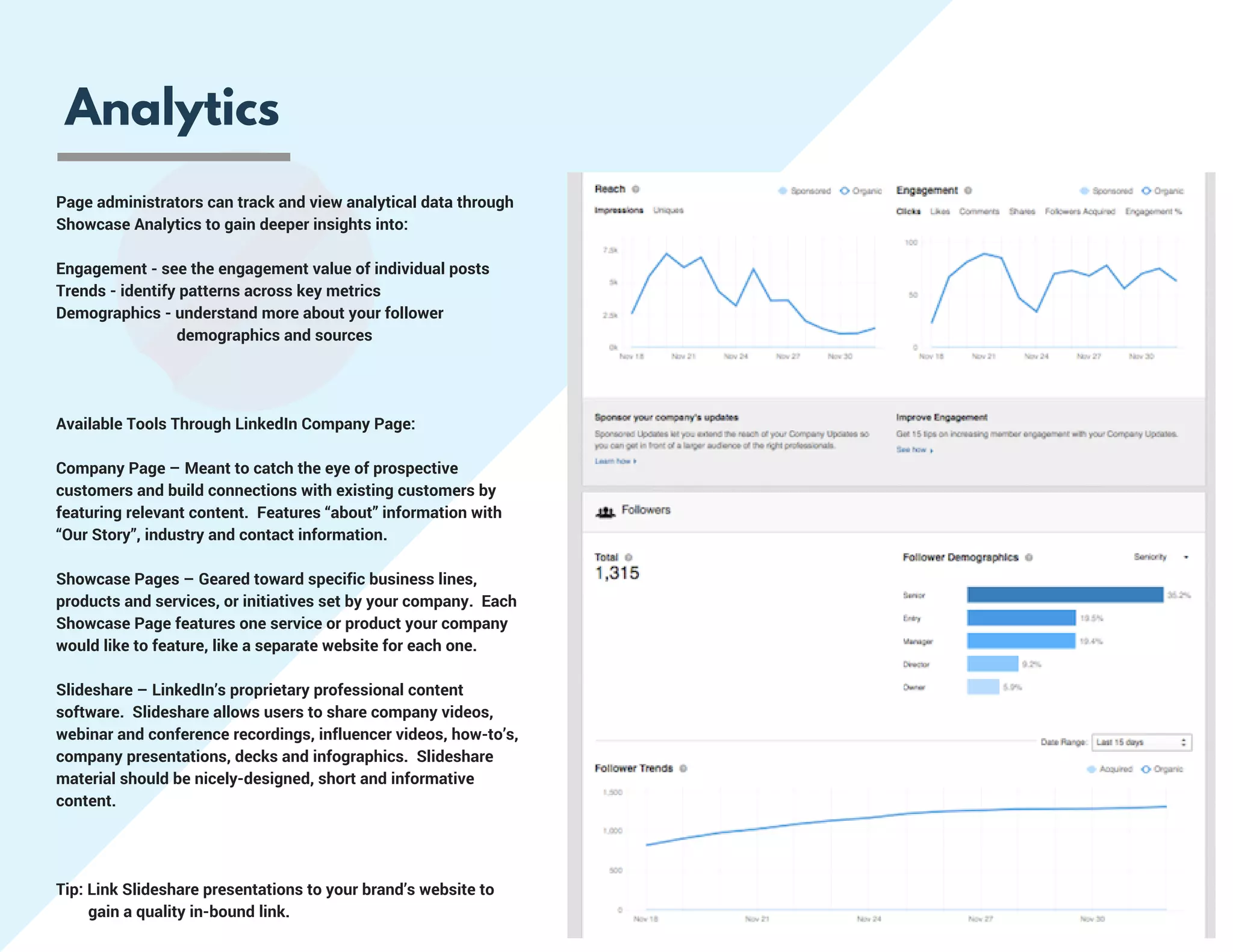 Analytics
Page administrators can track and view analytical data through
Showcase Analytics to gain deeper insights into:
Engagement - see the engagement value of individual posts
Trends - identify patterns across key metrics
Demographics - understand more about your follower                   
                              demographics and sources
Available Tools Through LinkedIn Company Page:
Company Page – Meant to catch the eye of prospective
customers and build connections with existing customers by
featuring relevant content.  Features “about” information with
“Our Story”, industry and contact information.
Showcase Pages – Geared toward specific business lines,
products and services, or initiatives set by your company.  Each
Showcase Page features one service or product your company
would like to feature, like a separate website for each one.
Slideshare – LinkedIn’s proprietary professional content
software.  Slideshare allows users to share company videos,
webinar and conference recordings, influencer videos, how-to’s,
company presentations, decks and infographics.  Slideshare
material should be nicely-designed, short and informative
content.  
Tip: Link Slideshare presentations to your brand’s website to     
        gain a quality in-bound link.
 
