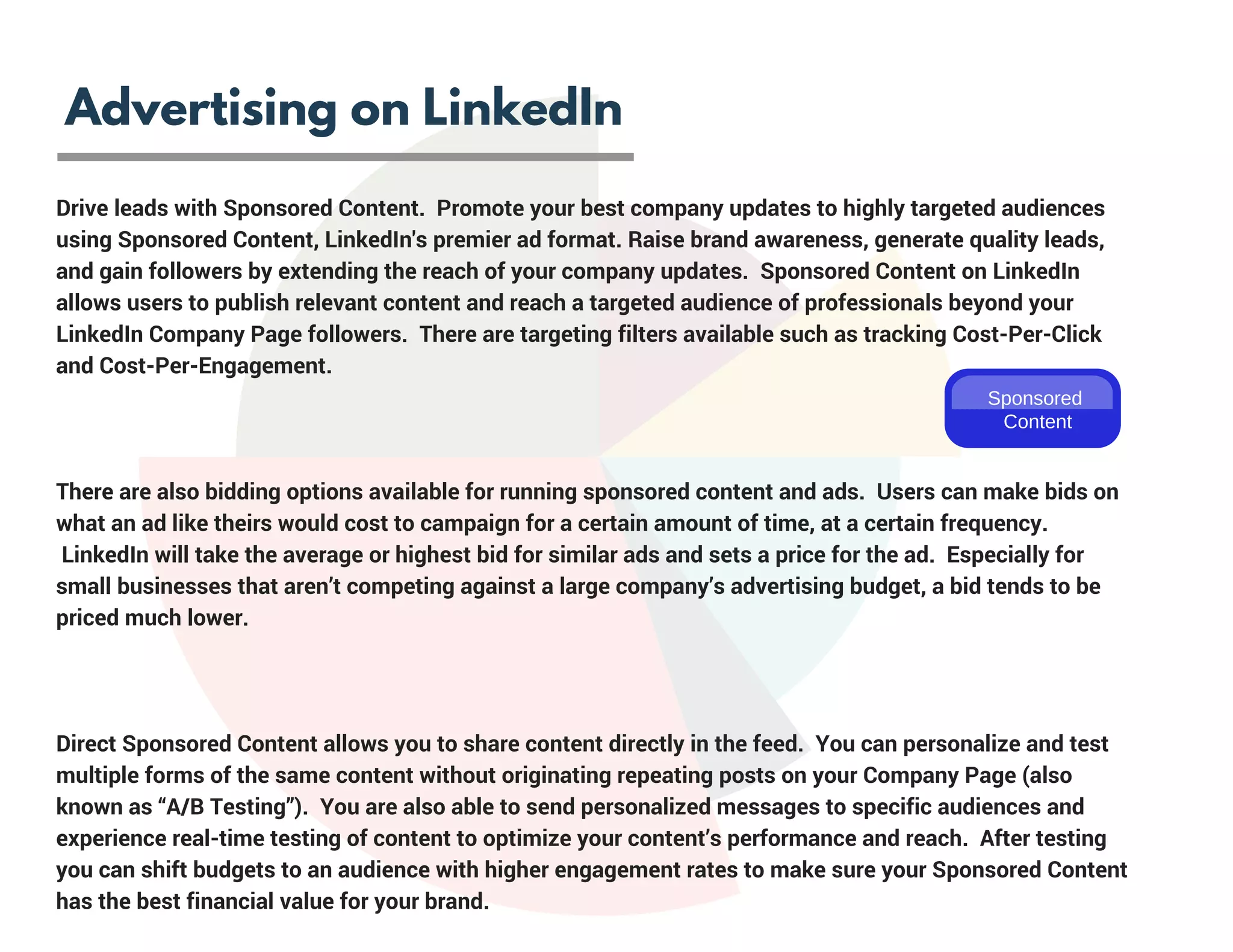 Advertising on LinkedIn
Drive leads with Sponsored Content.  Promote your best company updates to highly targeted audiences
using Sponsored Content, LinkedIn's premier ad format. Raise brand awareness, generate quality leads,
and gain followers by extending the reach of your company updates.  Sponsored Content on LinkedIn
allows users to publish relevant content and reach a targeted audience of professionals beyond your
LinkedIn Company Page followers.  There are targeting filters available such as tracking Cost-Per-Click
and Cost-Per-Engagement.  
There are also bidding options available for running sponsored content and ads.  Users can make bids on
what an ad like theirs would cost to campaign for a certain amount of time, at a certain frequency.
 LinkedIn will take the average or highest bid for similar ads and sets a price for the ad.  Especially for
small businesses that aren’t competing against a large company’s advertising budget, a bid tends to be
priced much lower.
Direct Sponsored Content allows you to share content directly in the feed.  You can personalize and test
multiple forms of the same content without originating repeating posts on your Company Page (also
known as “A/B Testing”).  You are also able to send personalized messages to specific audiences and
experience real-time testing of content to optimize your content’s performance and reach.  After testing
you can shift budgets to an audience with higher engagement rates to make sure your Sponsored Content
has the best financial value for your brand.
Sponsored
Content
 