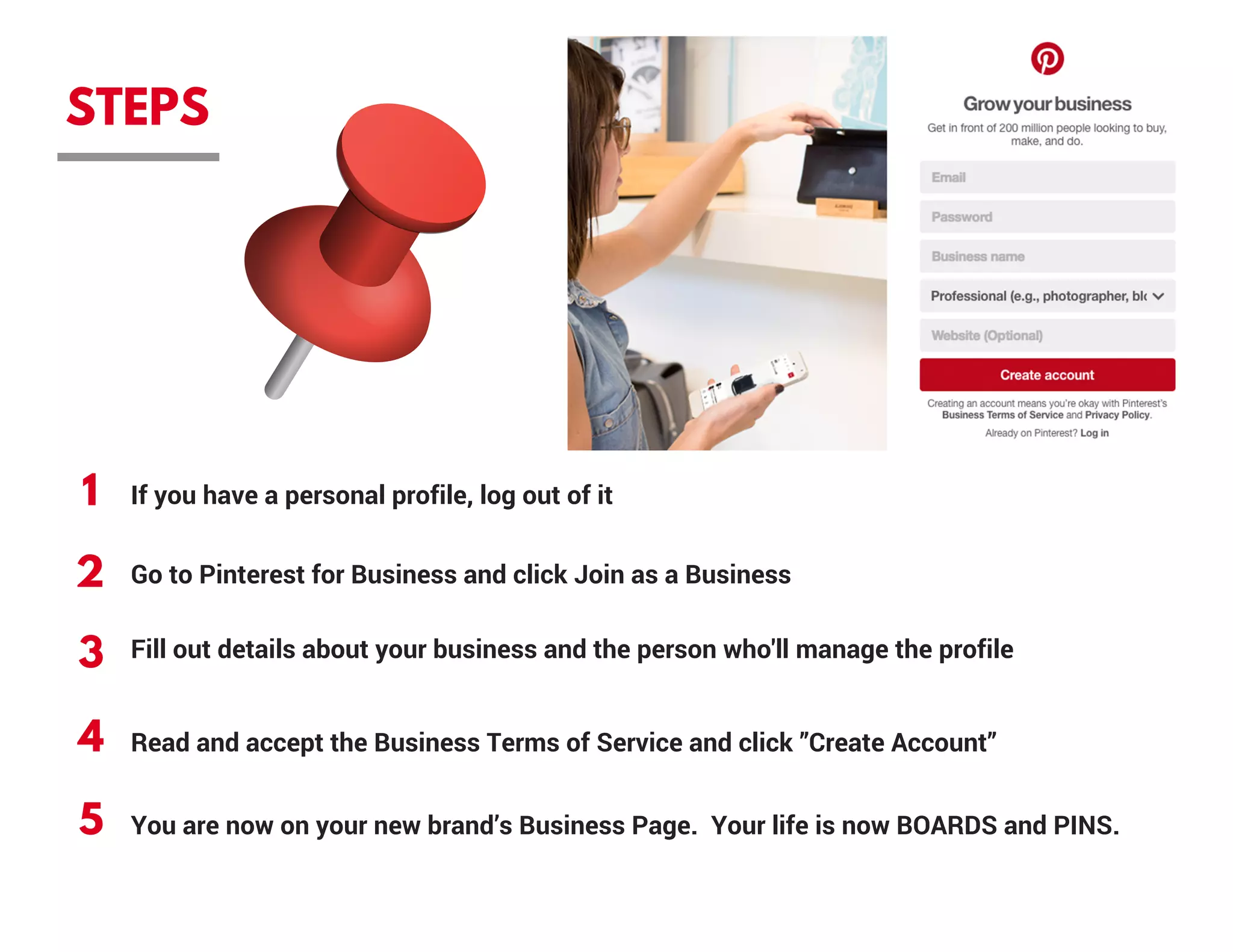 STEPS
1
2
3
4
5
If you have a personal profile, log out of it
Go to Pinterest for Business and click Join as a Business
Fill out details about your business and the person who'll manage the profile
Read and accept the Business Terms of Service and click ”Create Account”
You are now on your new brand’s Business Page.  Your life is now BOARDS and PINS.
 