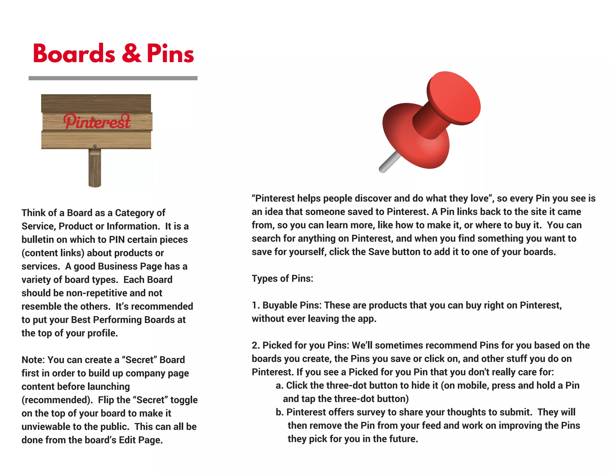 Boards & Pins
Think of a Board as a Category of
Service, Product or Information.  It is a
bulletin on which to PIN certain pieces
(content links) about products or
services.  A good Business Page has a
variety of board types.  Each Board
should be non-repetitive and not
resemble the others.  It’s recommended
to put your Best Performing Boards at
the top of your profile.
Note: You can create a “Secret” Board
first in order to build up company page
content before launching
(recommended).  Flip the “Secret” toggle
on the top of your board to make it
unviewable to the public.  This can all be
done from the board’s Edit Page.
“Pinterest helps people discover and do what they love”, so every Pin you see is
an idea that someone saved to Pinterest. A Pin links back to the site it came
from, so you can learn more, like how to make it, or where to buy it.  You can
search for anything on Pinterest, and when you find something you want to
save for yourself, click the Save button to add it to one of your boards.
Types of Pins:
1. Buyable Pins: These are products that you can buy right on Pinterest,
without ever leaving the app.
2. Picked for you Pins: We’ll sometimes recommend Pins for you based on the
boards you create, the Pins you save or click on, and other stuff you do on
Pinterest. If you see a Picked for you Pin that you don't really care for:
          a. Click the three-dot button to hide it (on mobile, press and hold a Pin       
             and tap the three-dot button)
          b. Pinterest offers survey to share your thoughts to submit.  They will       
               then remove the Pin from your feed and work on improving the Pins     
               they pick for you in the future.
 