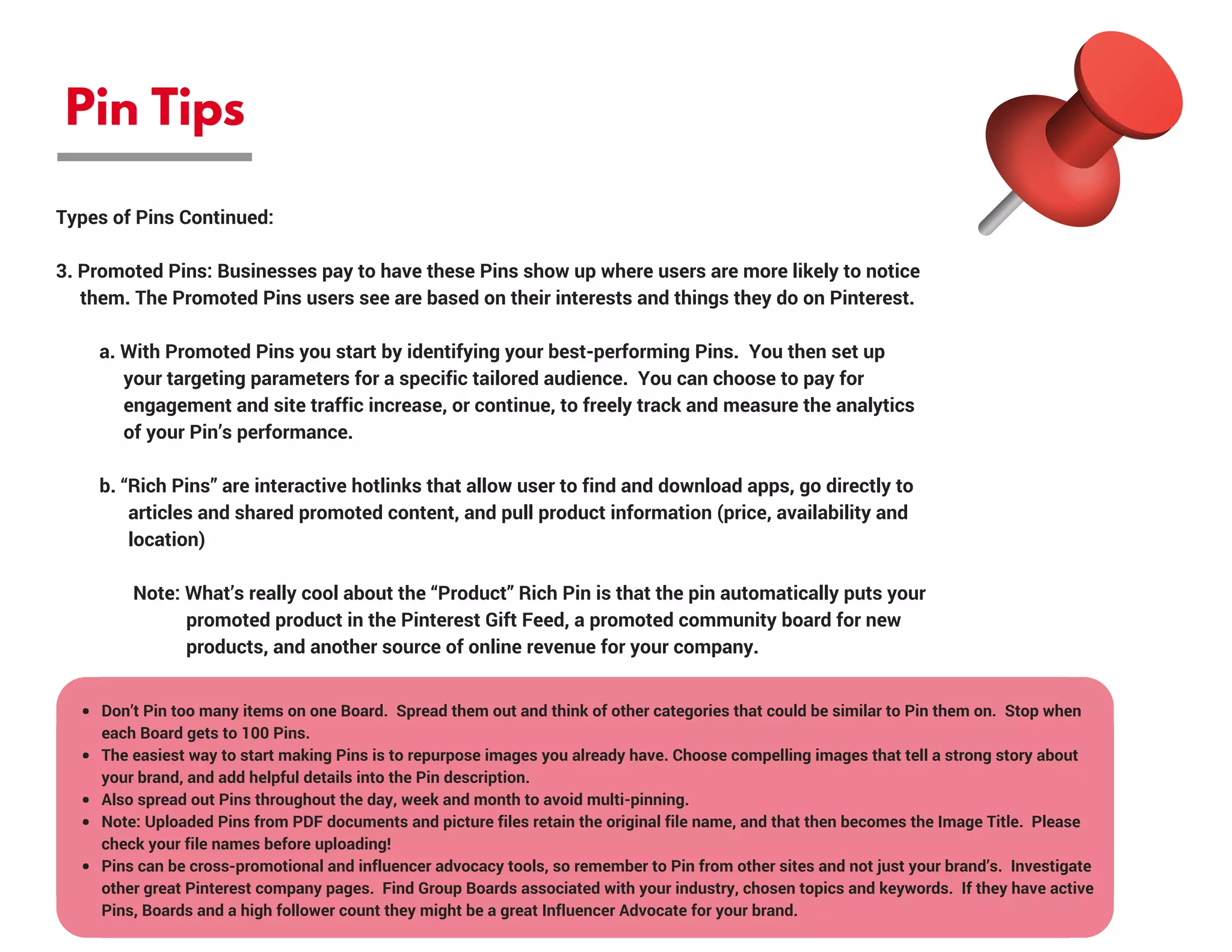 Pin Tips
Types of Pins Continued:
3. Promoted Pins: Businesses pay to have these Pins show up where users are more likely to notice 
     them. The Promoted Pins users see are based on their interests and things they do on Pinterest.
         a. With Promoted Pins you start by identifying your best-performing Pins.  You then set up         
              your targeting parameters for a specific tailored audience.  You can choose to pay for             
              engagement and site traffic increase, or continue, to freely track and measure the analytics   
              of your Pin’s performance.
         b. “Rich Pins” are interactive hotlinks that allow user to find and download apps, go directly to   
               articles and shared promoted content, and pull product information (price, availability and     
               location)
                Note: What’s really cool about the “Product” Rich Pin is that the pin automatically puts your 
                           promoted product in the Pinterest Gift Feed, a promoted community board for new     
                           products, and another source of online revenue for your company.
Don’t Pin too many items on one Board.  Spread them out and think of other categories that could be similar to Pin them on.  Stop when
each Board gets to 100 Pins.
The easiest way to start making Pins is to repurpose images you already have. Choose compelling images that tell a strong story about
your brand, and add helpful details into the Pin description.
Also spread out Pins throughout the day, week and month to avoid multi-pinning.
Note: Uploaded Pins from PDF documents and picture files retain the original file name, and that then becomes the Image Title.  Please
check your file names before uploading!
Pins can be cross-promotional and influencer advocacy tools, so remember to Pin from other sites and not just your brand’s.  Investigate
other great Pinterest company pages.  Find Group Boards associated with your industry, chosen topics and keywords.  If they have active
Pins, Boards and a high follower count they might be a great Influencer Advocate for your brand.
 