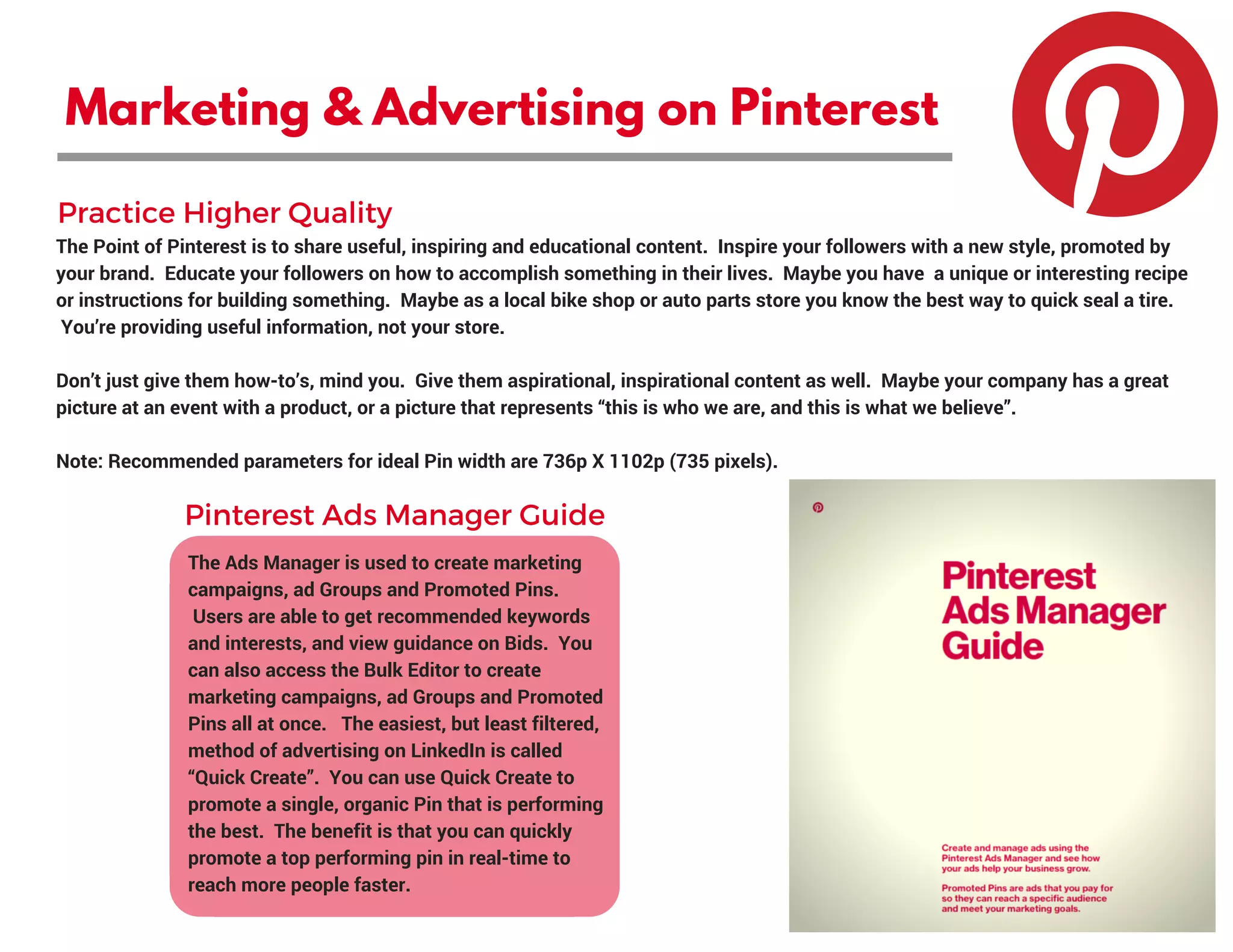 Marketing & Advertising on Pinterest
The Point of Pinterest is to share useful, inspiring and educational content.  Inspire your followers with a new style, promoted by
your brand.  Educate your followers on how to accomplish something in their lives.  Maybe you have  a unique or interesting recipe
or instructions for building something.  Maybe as a local bike shop or auto parts store you know the best way to quick seal a tire.
 You’re providing useful information, not your store.  
Don’t just give them how-to’s, mind you.  Give them aspirational, inspirational content as well.  Maybe your company has a great
picture at an event with a product, or a picture that represents “this is who we are, and this is what we believe”.
Note: Recommended parameters for ideal Pin width are 736p X 1102p (735 pixels). 
The Ads Manager is used to create marketing
campaigns, ad Groups and Promoted Pins.
 Users are able to get recommended keywords
and interests, and view guidance on Bids.  You
can also access the Bulk Editor to create
marketing campaigns, ad Groups and Promoted
Pins all at once.   The easiest, but least filtered,
method of advertising on LinkedIn is called
“Quick Create”.  You can use Quick Create to
promote a single, organic Pin that is performing
the best.  The benefit is that you can quickly
promote a top performing pin in real-time to
reach more people faster.
Practice Higher Quality
Pinterest Ads Manager Guide
 