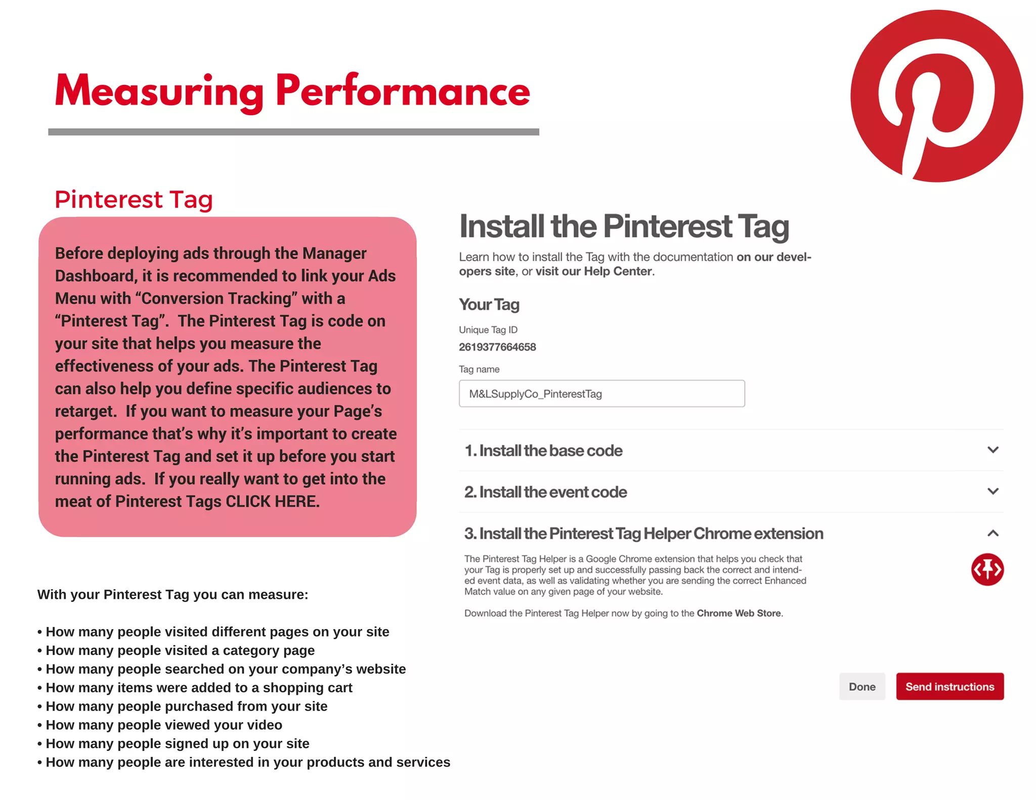 Measuring Performance
Before deploying ads through the Manager
Dashboard, it is recommended to link your Ads
Menu with “Conversion Tracking” with a
“Pinterest Tag”.  The Pinterest Tag is code on
your site that helps you measure the
effectiveness of your ads. The Pinterest Tag
can also help you define specific audiences to
retarget.  If you want to measure your Page’s
performance that’s why it’s important to create
the Pinterest Tag and set it up before you start
running ads.  If you really want to get into the
meat of Pinterest Tags CLICK HERE.
Pinterest Tag
With your Pinterest Tag you can measure:
• How many people visited different pages on your site
• How many people visited a category page
• How many people searched on your company’s website
• How many items were added to a shopping cart
• How many people purchased from your site
• How many people viewed your video
• How many people signed up on your site
• How many people are interested in your products and services
 