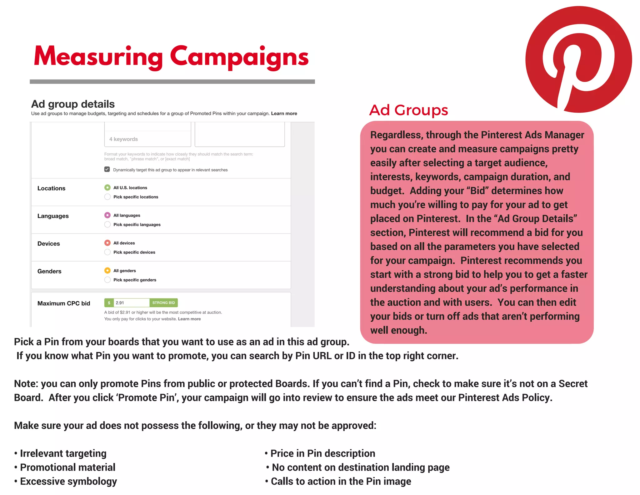 Measuring Campaigns
Regardless, through the Pinterest Ads Manager
you can create and measure campaigns pretty
easily after selecting a target audience,
interests, keywords, campaign duration, and
budget.  Adding your “Bid” determines how
much you’re willing to pay for your ad to get
placed on Pinterest.  In the “Ad Group Details”
section, Pinterest will recommend a bid for you
based on all the parameters you have selected
for your campaign.  Pinterest recommends you
start with a strong bid to help you to get a faster
understanding about your ad’s performance in
the auction and with users.  You can then edit
your bids or turn off ads that aren’t performing
well enough.
Ad Groups
Pick a Pin from your boards that you want to use as an ad in this ad group.
 If you know what Pin you want to promote, you can search by Pin URL or ID in the top right corner.
Note: you can only promote Pins from public or protected Boards. If you can’t find a Pin, check to make sure it’s not on a Secret
Board.  After you click ‘Promote Pin’, your campaign will go into review to ensure the ads meet our Pinterest Ads Policy.
Make sure your ad does not possess the following, or they may not be approved:
• Irrelevant targeting                                                               • Price in Pin description
• Promotional material                                                            • No content on destination landing page
• Excessive symbology                                                           • Calls to action in the Pin image
 
