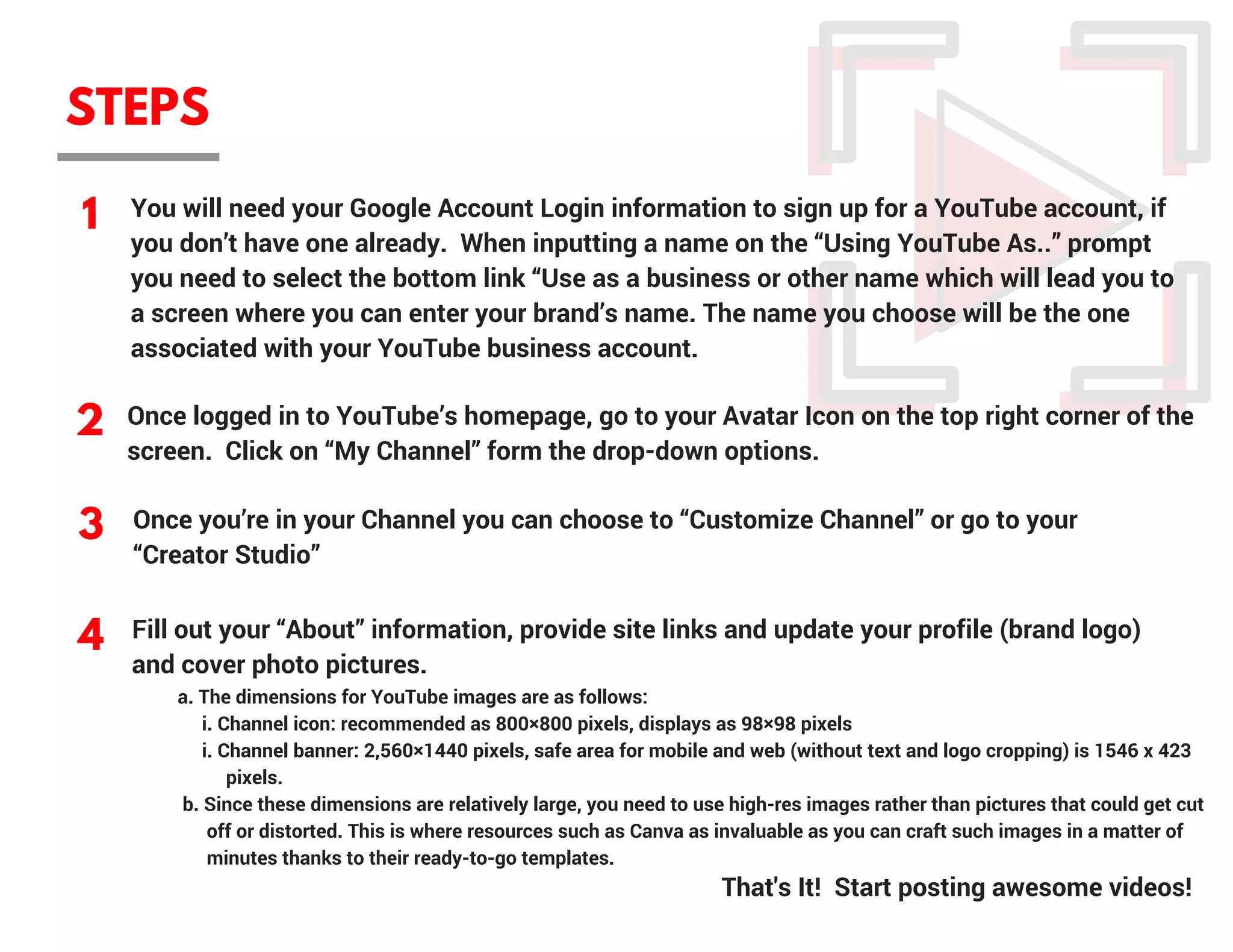 STEPS
1
2
3
4
You will need your Google Account Login information to sign up for a YouTube account, if
you don’t have one already.  When inputting a name on the “Using YouTube As..” prompt
you need to select the bottom link “Use as a business or other name which will lead you to
a screen where you can enter your brand’s name. The name you choose will be the one
associated with your YouTube business account.
Once logged in to YouTube’s homepage, go to your Avatar Icon on the top right corner of the
screen.  Click on “My Channel” form the drop-down options.
Once you’re in your Channel you can choose to “Customize Channel” or go to your
“Creator Studio”
         a. The dimensions for YouTube images are as follows:
              i. Channel icon: recommended as 800×800 pixels, displays as 98×98 pixels             
              i. Channel banner: 2,560×1440 pixels, safe area for mobile and web (without text and logo cropping) is 1546 x 423   
                   pixels.
          b. Since these dimensions are relatively large, you need to use high-res images rather than pictures that could get cut 
               off or distorted. This is where resources such as Canva as invaluable as you can craft such images in a matter of     
               minutes thanks to their ready-to-go templates.
That's It!  Start posting awesome videos!
Fill out your “About” information, provide site links and update your profile (brand logo)
and cover photo pictures.
 