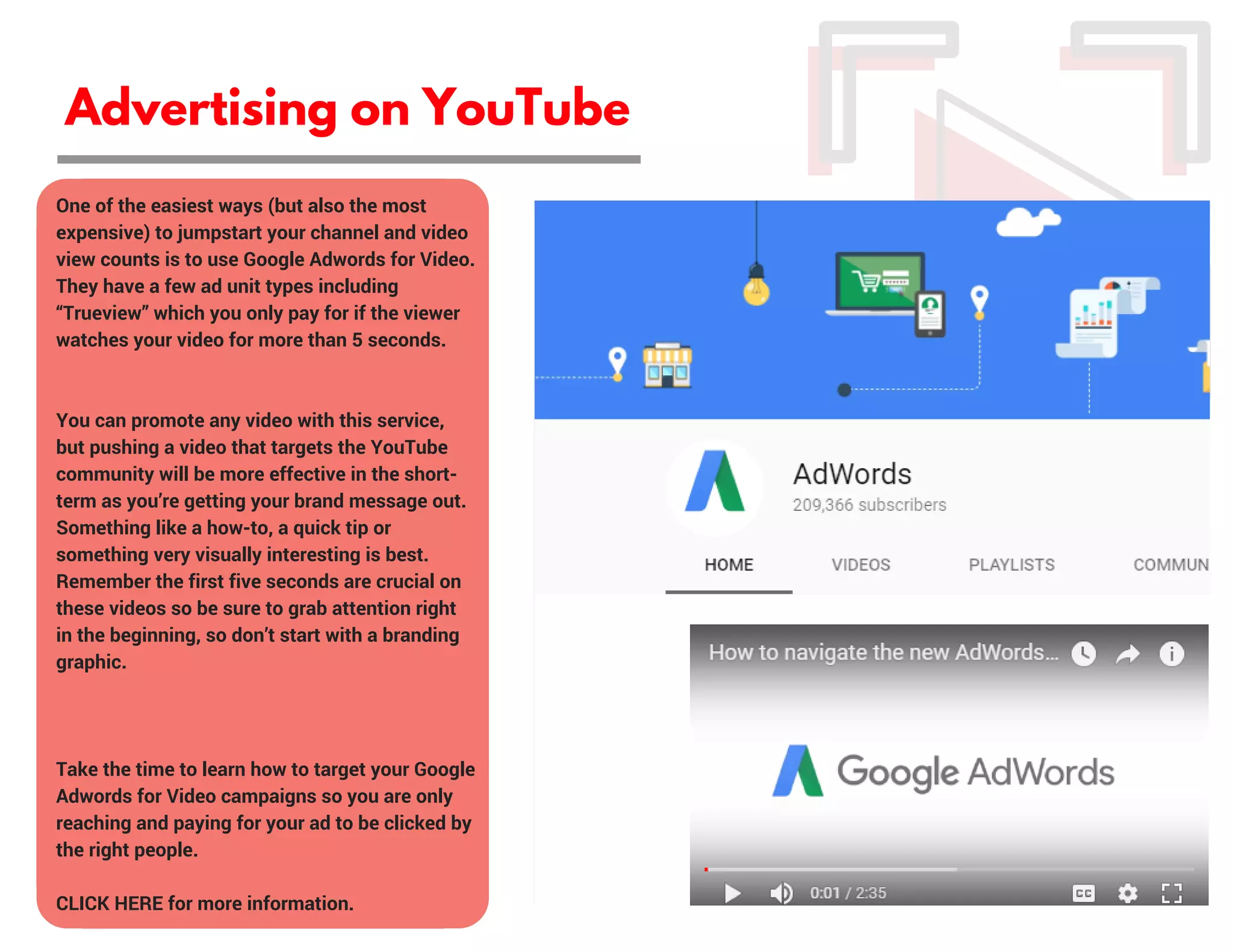 Advertising on YouTube
One of the easiest ways (but also the most
expensive) to jumpstart your channel and video
view counts is to use Google Adwords for Video.
They have a few ad unit types including
“Trueview” which you only pay for if the viewer
watches your video for more than 5 seconds.
You can promote any video with this service,
but pushing a video that targets the YouTube
community will be more effective in the short-
term as you’re getting your brand message out.
Something like a how-to, a quick tip or
something very visually interesting is best.
Remember the first five seconds are crucial on
these videos so be sure to grab attention right
in the beginning, so don’t start with a branding
graphic.
Take the time to learn how to target your Google
Adwords for Video campaigns so you are only
reaching and paying for your ad to be clicked by
the right people.
CLICK HERE for more information.
 