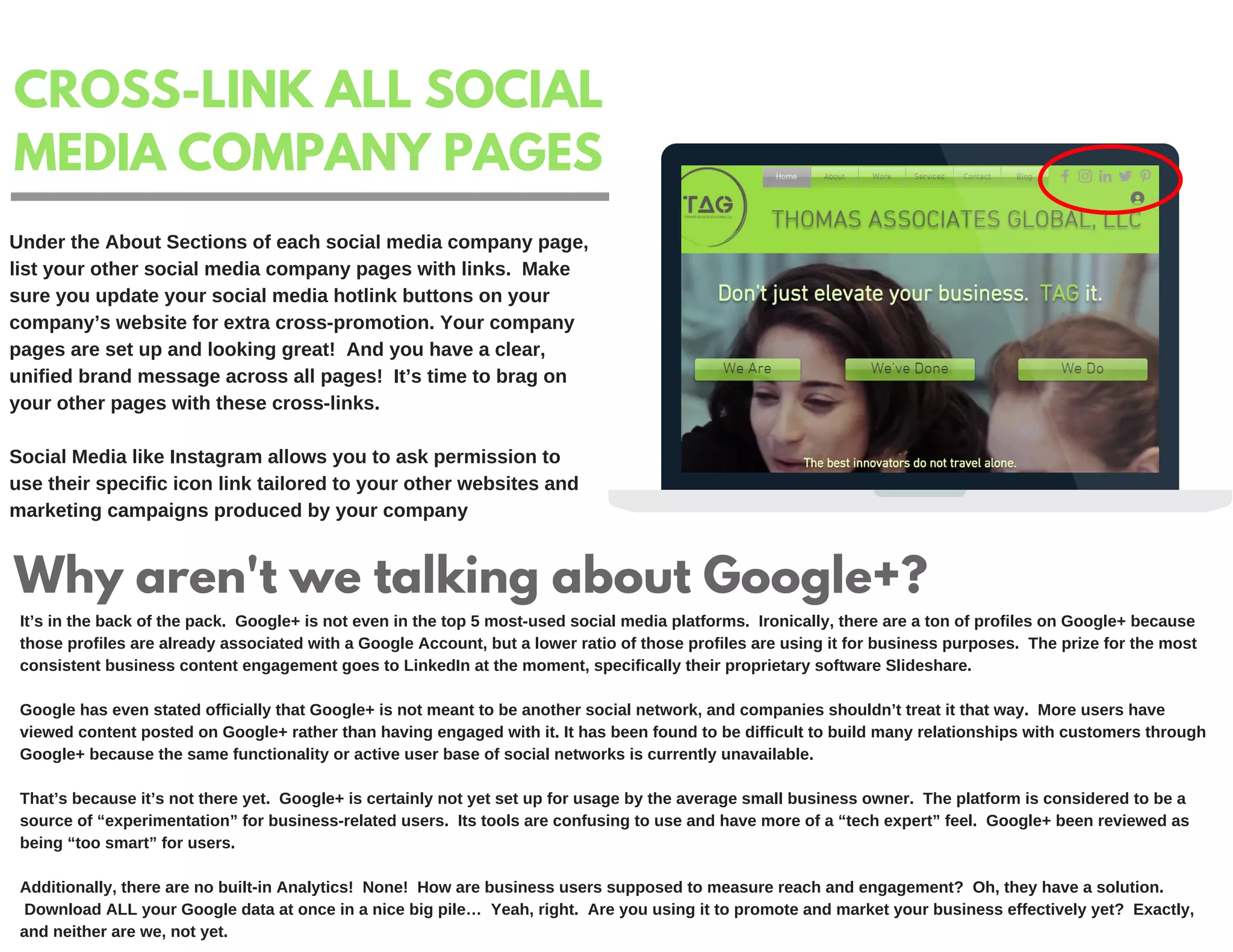 CROSS-LINK ALL SOCIAL
MEDIA COMPANY PAGES
Under the About Sections of each social media company page,
list your other social media company pages with links. Make
sure you update your social media hotlink buttons on your
company’s website for extra cross-promotion. Your company
pages are set up and looking great! And you have a clear,
unified brand message across all pages! It’s time to brag on
your other pages with these cross-links.
Social Media like Instagram allows you to ask permission to
use their specific icon link tailored to your other websites and
marketing campaigns produced by your company
Why aren't we talking about Google+?
It’s in the back of the pack. Google+ is not even in the top 5 most-used social media platforms. Ironically, there are a ton of profiles on Google+ because
those profiles are already associated with a Google Account, but a lower ratio of those profiles are using it for business purposes. The prize for the most
consistent business content engagement goes to LinkedIn at the moment, specifically their proprietary software Slideshare.
Google has even stated officially that Google+ is not meant to be another social network, and companies shouldn’t treat it that way. More users have
viewed content posted on Google+ rather than having engaged with it. It has been found to be difficult to build many relationships with customers through
Google+ because the same functionality or active user base of social networks is currently unavailable.
That’s because it’s not there yet. Google+ is certainly not yet set up for usage by the average small business owner. The platform is considered to be a
source of “experimentation” for business-related users. Its tools are confusing to use and have more of a “tech expert” feel. Google+ been reviewed as
being “too smart” for users.
Additionally, there are no built-in Analytics! None! How are business users supposed to measure reach and engagement? Oh, they have a solution.
Download ALL your Google data at once in a nice big pile… Yeah, right. Are you using it to promote and market your business effectively yet? Exactly,
and neither are we, not yet.
 