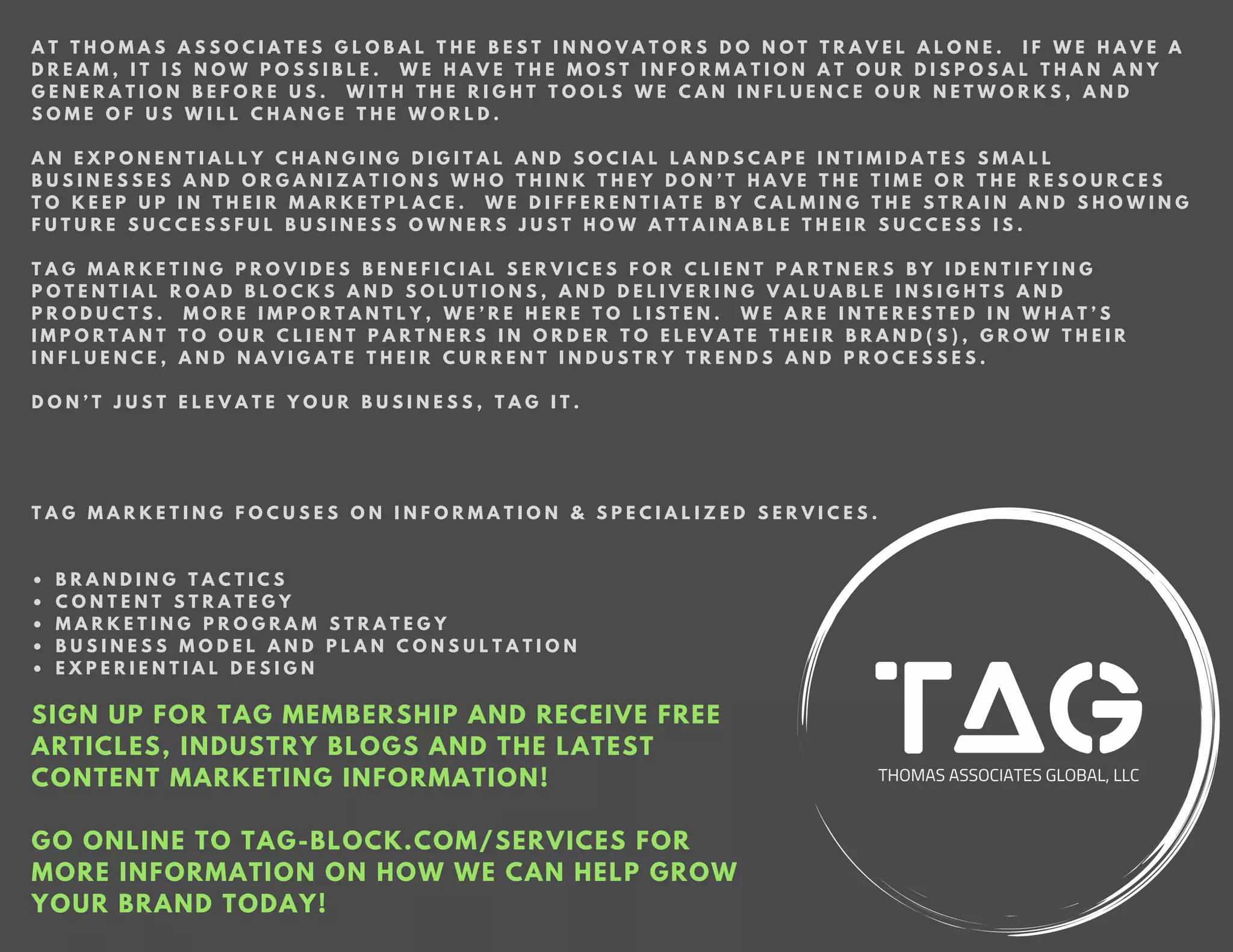 SIGN UP FOR TAG MEMBERSHIP AND RECEIVE FREE
ARTICLES, INDUSTRY BLOGS AND THE LATEST
CONTENT MARKETING INFORMATION!
GO ONLINE TO TAG-BLOCK.COM/SERVICES FOR
MORE INFORMATION ON HOW WE CAN HELP GROW
YOUR BRAND TODAY!
A T T H O M A S A S S O C I A T E S G L O B A L T H E B E S T I N N O V A T O R S D O N O T T R A V E L A L O N E . I F W E H A V E A
D R E A M , I T I S N O W P O S S I B L E . W E H A V E T H E M O S T I N F O R M A T I O N A T O U R D I S P O S A L T H A N A N Y
G E N E R A T I O N B E F O R E U S . W I T H T H E R I G H T T O O L S W E C A N I N F L U E N C E O U R N E T W O R K S , A N D
S O M E O F U S W I L L C H A N G E T H E W O R L D .
A N E X P O N E N T I A L L Y C H A N G I N G D I G I T A L A N D S O C I A L L A N D S C A P E I N T I M I D A T E S S M A L L
B U S I N E S S E S A N D O R G A N I Z A T I O N S W H O T H I N K T H E Y D O N ’ T H A V E T H E T I M E O R T H E R E S O U R C E S
T O K E E P U P I N T H E I R M A R K E T P L A C E . W E D I F F E R E N T I A T E B Y C A L M I N G T H E S T R A I N A N D S H O W I N G
F U T U R E S U C C E S S F U L B U S I N E S S O W N E R S J U S T H O W A T T A I N A B L E T H E I R S U C C E S S I S .
T A G M A R K E T I N G P R O V I D E S B E N E F I C I A L S E R V I C E S F O R C L I E N T P A R T N E R S B Y I D E N T I F Y I N G
P O T E N T I A L R O A D B L O C K S A N D S O L U T I O N S , A N D D E L I V E R I N G V A L U A B L E I N S I G H T S A N D
P R O D U C T S . M O R E I M P O R T A N T L Y , W E ’ R E H E R E T O L I S T E N . W E A R E I N T E R E S T E D I N W H A T ’ S
I M P O R T A N T T O O U R C L I E N T P A R T N E R S I N O R D E R T O E L E V A T E T H E I R B R A N D ( S ) , G R O W T H E I R
I N F L U E N C E , A N D N A V I G A T E T H E I R C U R R E N T I N D U S T R Y T R E N D S A N D P R O C E S S E S .
D O N ’ T J U S T E L E V A T E Y O U R B U S I N E S S , T A G I T .
T A G M A R K E T I N G F O C U S E S O N I N F O R M A T I O N & S P E C I A L I Z E D S E R V I C E S .
• B R A N D I N G T A C T I C S
• C O N T E N T S T R A T E G Y
• M A R K E T I N G P R O G R A M S T R A T E G Y
• B U S I N E S S M O D E L A N D P L A N C O N S U L T A T I O N
• E X P E R I E N T I A L D E S I G N
 