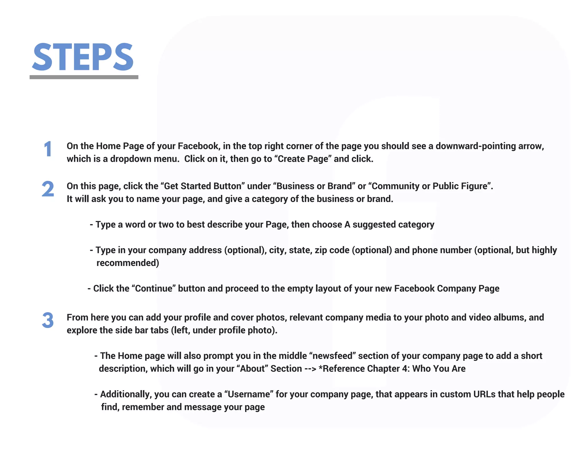 STEPS
1 On the Home Page of your Facebook, in the top right corner of the page you should see a downward-pointing arrow,
which is a dropdown menu.  Click on it, then go to “Create Page” and click.
On this page, click the “Get Started Button” under “Business or Brand” or “Community or Public Figure”.
It will ask you to name your page, and give a category of the business or brand.
          - Type a word or two to best describe your Page, then choose A suggested category
         
          - Type in your company address (optional), city, state, zip code (optional) and phone number (optional, but highly       
             recommended)
         
         - Click the “Continue” button and proceed to the empty layout of your new Facebook Company Page
2
From here you can add your profile and cover photos, relevant company media to your photo and video albums, and
explore the side bar tabs (left, under profile photo).
            - The Home page will also prompt you in the middle “newsfeed” section of your company page to add a short             
              description, which will go in your “About” Section --> *Reference Chapter 4: Who You Are
           
            - Additionally, you can create a “Username” for your company page, that appears in custom URLs that help people   
               find, remember and message your page
3
 