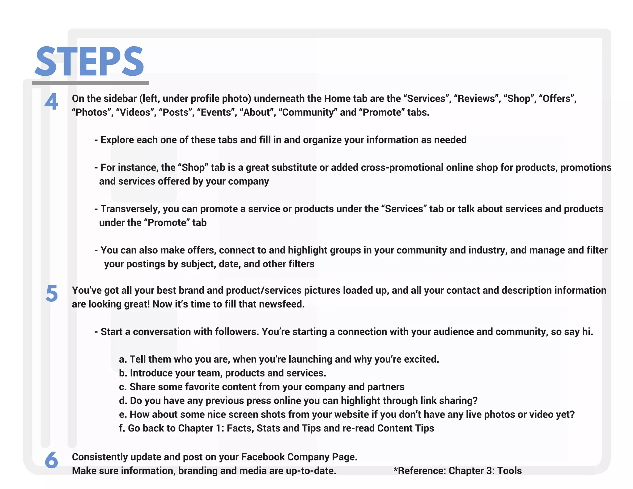 STEPS
4 On the sidebar (left, under profile photo) underneath the Home tab are the “Services”, “Reviews”, “Shop”, “Offers”,
“Photos”, “Videos”, “Posts”, “Events”, “About”, “Community” and “Promote” tabs.
         - Explore each one of these tabs and fill in and organize your information as needed
         - For instance, the “Shop” tab is a great substitute or added cross-promotional online shop for products, promotions   
           and services offered by your company
         - Transversely, you can promote a service or products under the “Services” tab or talk about services and products     
           under the “Promote” tab
         - You can also make offers, connect to and highlight groups in your community and industry, and manage and filter   
             your postings by subject, date, and other filters
You’ve got all your best brand and product/services pictures loaded up, and all your contact and description information
are looking great! Now it’s time to fill that newsfeed.
         - Start a conversation with followers. You’re starting a connection with your audience and community, so say hi.
             
                   a. Tell them who you are, when you’re launching and why you’re excited.
                   b. Introduce your team, products and services.
                   c. Share some favorite content from your company and partners
                   d. Do you have any previous press online you can highlight through link sharing?
                   e. How about some nice screen shots from your website if you don’t have any live photos or video yet?
                   f. Go back to Chapter 1: Facts, Stats and Tips and re-read Content Tips
5
Consistently update and post on your Facebook Company Page. 
Make sure information, branding and media are up-to-date.                       *Reference: Chapter 3: Tools
6
 