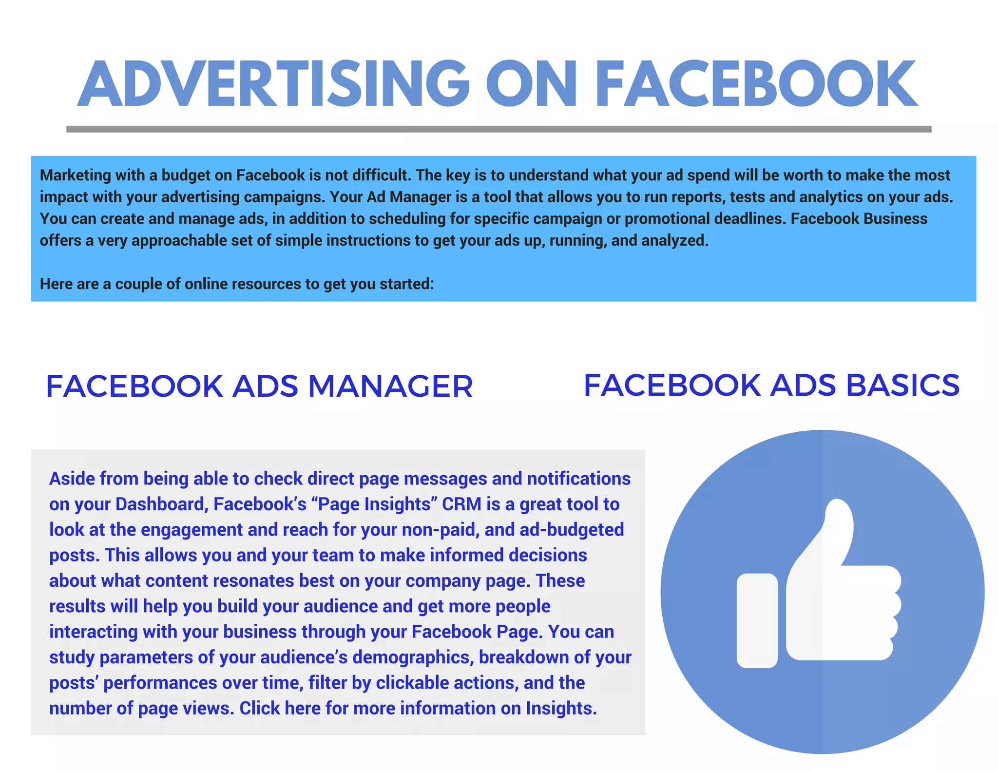 ADVERTISING ON FACEBOOK
Marketing with a budget on Facebook is not difficult. The key is to understand what your ad spend will be worth to make the most
impact with your advertising campaigns. Your Ad Manager is a tool that allows you to run reports, tests and analytics on your ads.
You can create and manage ads, in addition to scheduling for specific campaign or promotional deadlines. Facebook Business
offers a very approachable set of simple instructions to get your ads up, running, and analyzed.
Here are a couple of online resources to get you started:
Aside from being able to check direct page messages and notifications
on your Dashboard, Facebook’s “Page Insights” CRM is a great tool to
look at the engagement and reach for your non-paid, and ad-budgeted
posts. This allows you and your team to make informed decisions
about what content resonates best on your company page. These
results will help you build your audience and get more people
interacting with your business through your Facebook Page. You can
study parameters of your audience’s demographics, breakdown of your
posts’ performances over time, filter by clickable actions, and the
number of page views. Click here for more information on Insights.
FACEBOOK ADS MANAGER FACEBOOK ADS BASICS
 