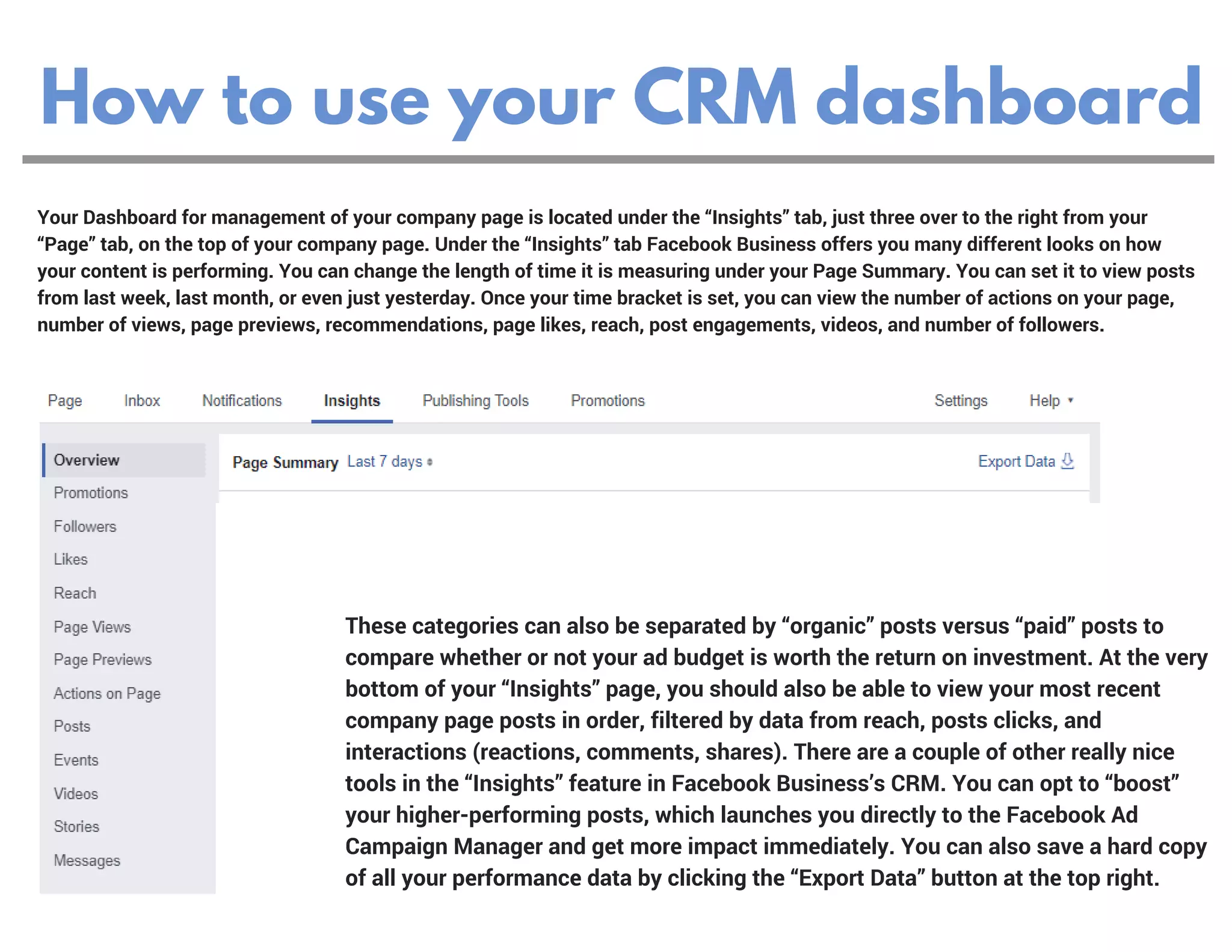 How to use your CRM dashboard
Your Dashboard for management of your company page is located under the “Insights” tab, just three over to the right from your
“Page” tab, on the top of your company page. Under the “Insights” tab Facebook Business offers you many different looks on how
your content is performing. You can change the length of time it is measuring under your Page Summary. You can set it to view posts
from last week, last month, or even just yesterday. Once your time bracket is set, you can view the number of actions on your page,
number of views, page previews, recommendations, page likes, reach, post engagements, videos, and number of followers.
These categories can also be separated by “organic” posts versus “paid” posts to
compare whether or not your ad budget is worth the return on investment. At the very
bottom of your “Insights” page, you should also be able to view your most recent
company page posts in order, filtered by data from reach, posts clicks, and
interactions (reactions, comments, shares). There are a couple of other really nice
tools in the “Insights” feature in Facebook Business’s CRM. You can opt to “boost”
your higher-performing posts, which launches you directly to the Facebook Ad
Campaign Manager and get more impact immediately. You can also save a hard copy
of all your performance data by clicking the “Export Data” button at the top right.
 