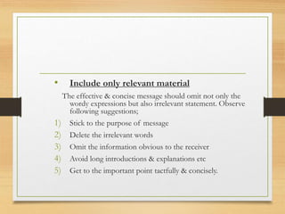 • Include only relevant material
The effective & concise message should omit not only the
wordy expressions but also irrelevant statement. Observe
following suggestions;
1) Stick to the purpose of message
2) Delete the irrelevant words
3) Omit the information obvious to the receiver
4) Avoid long introductions & explanations etc
5) Get to the important point tactfully & concisely.
 