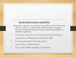 • Avoid unnecessary repetition
Sometimes repetition is necessary for emphasis. But when same
thing is said two or three times without reason, message
becomes lengthy & boring. Observe following guidelines to
eliminate repetition;
1) Use shorter name after you have mentioned the long one.
e.g: Institute of Management Sciences & IMS
2) Use pronouns rather than long names:
e.g: It, They or Abbreviations.
3) Cut out all needless repetition of sentences.
 