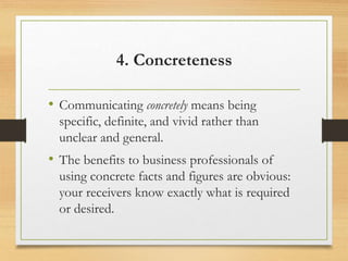 4. Concreteness
• Communicating concretely means being
specific, definite, and vivid rather than
unclear and general.
• The benefits to business professionals of
using concrete facts and figures are obvious:
your receivers know exactly what is required
or desired.
 