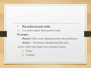 • Put action in your verbs.
1) Use active rather than passive verbs
Example:
Passive: Tests were administered by the professors.
Active : Professors administered the tests.
Active verbs help make your sentences more;
a) Exact
b) Concise
 