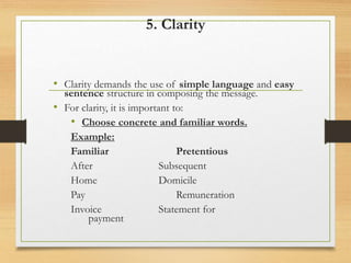 5. Clarity
• Clarity demands the use of simple language and easy
sentence structure in composing the message.
• For clarity, it is important to:
• Choose concrete and familiar words.
Example:
Familiar Pretentious
After Subsequent
Home Domicile
Pay Remuneration
Invoice Statement for
payment
 