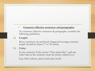 • Construct effective sentences and paragraphs.
To construct effective sentences & paragraphs, consider the
following guidelines;
a) Length:
Short sentences are preferred. Suggested average sentence
length should be about 17 to 20 words.
b) Unity:
In any sentence Unity means “One main Idea”, and any
other idea in the sentence must be closely related to it.
E.g: I like Lahore, and its rich tasty foods
 