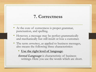7. Correctness
• At the core of correctness is proper grammar,
punctuation, and spelling.
• However, a message may be perfect grammatically
and mechanically but still insult or lose a customer.
• The term correctness, as applied to business messages,
also means the following three characteristics:
• Use the right level of language.
formal Language is characteristic of business
writings. Here you use the words which are short.
 