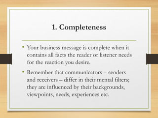 1. Completeness
• Your business message is complete when it
contains all facts the reader or listener needs
for the reaction you desire.
• Remember that communicators – senders
and receivers – differ in their mental filters;
they are influenced by their backgrounds,
viewpoints, needs, experiences etc.
 
