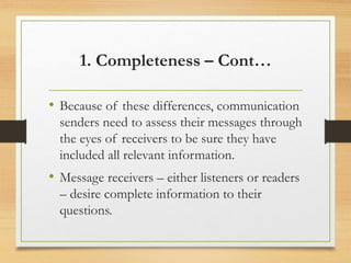 1. Completeness – Cont…
• Because of these differences, communication
senders need to assess their messages through
the eyes of receivers to be sure they have
included all relevant information.
• Message receivers – either listeners or readers
– desire complete information to their
questions.
 