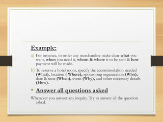 Example:
a) For instance, to order any merchandise make clear what you
want, when you need it, whom & where it to be sent & how
payment will be made.
b) To reserve a hotel room, specify the accommodation needed
(What), location ( Where), sponsoring organization (Who),
date & time (When), event (Why), and other necessary details
(How).
• Answer all questions asked
Whenever you answer any inquiry. Try to answer all the question
asked.
 