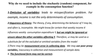 Why do we need to include the stochastic (random) component, for
example in the consumption function?
1.Omission of variables: leads to misspecification problem. For
example, income is not the only determinants of consumption.
2.Vagueness of theory: The theory, if any, determining the behavior of Y may be,
and often is, incomplete. We might know for certain that weekly income X
influences weekly consumption expenditure Y, but we might be ignorant or
unsure about the other variables affecting Y. Therefore, ui may be used as a
substitute for all the excluded or omitted variables from the model
3.There may be measurement error in collecting data. We may use poor proxy
variables, inaccuracy in collection and measurement of sample data.
4. The functional form may not be correct. 10
 