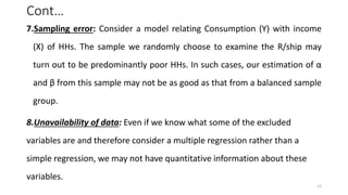 Cont…
7.Sampling error: Consider a model relating Consumption (Y) with income
(X) of HHs. The sample we randomly choose to examine the R/ship may
turn out to be predominantly poor HHs. In such cases, our estimation of α
and β from this sample may not be as good as that from a balanced sample
group.
8.Unavailability of data: Even if we know what some of the excluded
variables are and therefore consider a multiple regression rather than a
simple regression, we may not have quantitative information about these
variables.
12
 