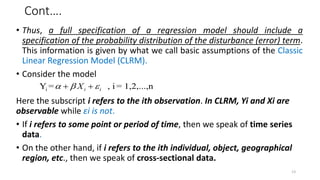 Cont….
• Thus, a full specification of a regression model should include a
specification of the probability distribution of the disturbance (error) term.
This information is given by what we call basic assumptions of the Classic
Linear Regression Model (CLRM).
• Consider the model
Here the subscript i refers to the ith observation. In CLRM, Yi and Xi are
observable while εi is not.
• If i refers to some point or period of time, then we speak of time series
data.
• On the other hand, if i refers to the ith individual, object, geographical
region, etc., then we speak of cross-sectional data.
i
Y = , i = 1,2,...,n
i i
X
  
 
13
 