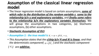 Assumption of the classical linear regression
model
• The linear regression model is based on certain assumptions, some of
which refer to the distribution of the random variable ε, some to the
relationship b/n u and explanatory variables, and finally some refers
to the relationship b/n the explanatory variables themselves. We
will group the assumptions in two categories, (a) Stochastic
assumptions, (b) other assumptions.
• Stochastic Assumption of OLS
• Assumption 1: the true model is
• This Assumption states that the r/ship b/n Yi and Xi is linear, and that
the deterministic component( ) and the stochastic component
( ) are additive.
14
i i i
Y X
  
  
i
X
 

i

 