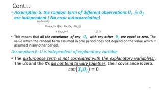 Cont…
• Assumption 5: the random term of different observations 𝑼𝒊, & 𝑼𝒋
are independent ( No error autocorrelation)
• This means that all the covariance of any 𝑼𝒊 with any other 𝑼𝒋 are equal to zero. The
value which the random term assumed in one period does not depend on the value which it
assumed in any other period.
Assumption 6: U is independent of explanatory variable
• The disturbance term is not correlated with the explanatory variable(s).
The u’s and the X’s do not tend to vary together; their covariance is zero.
𝑐𝑜𝑣 𝑿𝒊𝑼𝒋 = 0
16
 
