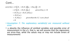 Cont…
• Assumption 7: The explanatory variable(s) are measured without
error.
• u absorbs the influence of omitted variables and possibly error of
measurement in the y’s. that is, we will assume that the regressions
are error–free, while the values may or may not include errors of
measurements
  
 
 
 
cov( ) ( ) ( ) 0
( ) ( ) 0
( ) ( ) ( )
( )
( ) '
0
i i i i
i i i i
i i i i
i i
i i i
Xu E X E X u E u
E X E X u given E u
E X u E X E u
E X u
X E u giventhat the X s are fixed
   
  
 



17
 