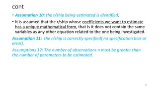 cont
• Assumption 10: the r/ship being estimated is identified.
• It is assumed that the r/ship whose coefficients we want to estimate
has a unique mathematical form, that is it does not contain the same
variables as any other equation related to the one being investigated.
Assumption 11: the r/ship is correctly specified( no specification bias or
error).
Assumptions 12: The number of observations n must be greater than
the number of parameters to be estimated.
19
 
