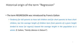 Historical origin of the term “Regression”
• The term REGRESSION was introduced by Francis Galton
• Tendency for tall parents to have tall children and for short parents to have short
children, but the average height of children born from parents of a given height
tended to move (or regress) toward the average height in the population as a
whole. (F. Galton, “Family Likeness in Stature”)
2
 