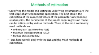 Methods of estimation
• Specifying the model and stating its underlying assumptions are the
first stage of any econometric application. The next step is the
estimation of the numerical values of the parameters of economic
relationships. The parameters of the simple linear regression model
can be estimated by various methods. Three of the most commonly
used methods are:
• Ordinary least square method (OLS)
• Maximum likelihood method (MLM)
• Method of moments (MM)
• But, here we will deal with the OLS and the MLM methods of
estimation.
23
 