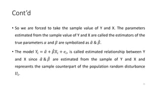 Cont’d
• So we are forced to take the sample value of Y and X. The parameters
estimated from the sample value of Y and X are called the estimators of the
true parameters 𝛼 and 𝛽 are symbolized as 𝛼 & 𝛽.
• The model 𝑌𝑖 = 𝛼 + 𝛽𝑋𝑖 + 𝑒𝑖, is called estimated relationship between Y
and X since 𝛼 & 𝛽 are estimated from the sample of Y and X and
represents the sample counterpart of the population random disturbance
𝑈𝑖.
25
 