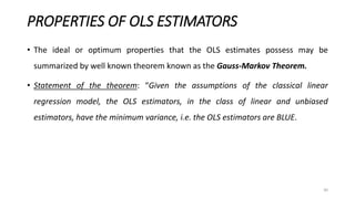 PROPERTIES OF OLS ESTIMATORS
• The ideal or optimum properties that the OLS estimates possess may be
summarized by well known theorem known as the Gauss-Markov Theorem.
• Statement of the theorem: “Given the assumptions of the classical linear
regression model, the OLS estimators, in the class of linear and unbiased
estimators, have the minimum variance, i.e. the OLS estimators are BLUE.
30
 