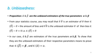 b. Unbiasedness:
• Proposition: 𝛼 & 𝛽 are the unbiased estimators of the true parameters 𝜶 & 𝜷
• From your statistics course, you may recall that if 𝜃 is an estimator of 𝜃 then ∈
(𝜃) − 𝜃 = the amount of bias and if 𝜃 is the unbiased estimator 𝜃 of then bias ∈
(𝜃) − 𝜃 = 0 i.e. ∈ (𝜃) = 𝜃
• In our case, 𝛼 & 𝛽 are estimators of the true parameters 𝜶 & 𝜷. To show that
they are the unbiased estimators of their respective parameters means to prove
that: ∈ (𝛽) = 𝜷 , and ∈ 𝛼 = 𝛼.
33
 