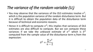 The variance of the random variable (Ui)
• You may observe that the variances of the OLS estimates involve 𝜎2,
which is the population variance of the random disturbance term. But
it is difficult to obtain the population data of the disturbance term
because of technical and economic reasons.
• Hence it is difficult to compute 𝜎2; this implies that variances of OLS
estimates are also difficult to compute. But we can compute these
variances if we take the unbiased estimate of 𝜎2
which is 𝜎2
computed from the sample value of the disturbance term ei from the
expression:
𝜎2 =
𝑒2
𝑛 − 2
38
 