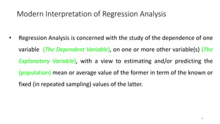 Modern Interpretation of Regression Analysis
• Regression Analysis is concerned with the study of the dependence of one
variable (The Dependent Variable), on one or more other variable(s) (The
Explanatory Variable), with a view to estimating and/or predicting the
(population) mean or average value of the former in term of the known or
fixed (in repeated sampling) values of the latter.
4
 