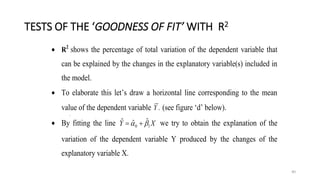 TESTS OF THE ‘GOODNESS OF FIT’ WITH R2
40
 R2
shows the percentage of total variation of the dependent variable that
can be explained by the changes in the explanatory variable(s) included in
the model.
 To elaborate this let’s draw a horizontal line corresponding to the mean
value of the dependent variable .
Y (see figure ‘d’ below).
 By fitting the line X
Y 1
0
ˆ
ˆ
ˆ 
 
 we try to obtain the explanation of the
variation of the dependent variable Y produced by the changes of the
explanatory variable X.
 