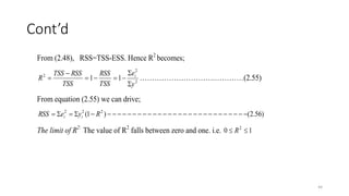 Cont’d
44
From (2.48), RSS=TSS-ESS. Hence R2
becomes;
TSS
RSS
TSS
RSS
TSS
R 


 1
2
2
2
1
y
ei



 ………………………….…………(2.55)
From equation (2.55) we can drive;
)
56
.
2
(
)
1
( 2
2
2
































 R
y
e
RSS i
i
The limit of R2:
The value of R2
falls between zero and one. i.e. 1
0 2

 R
 
