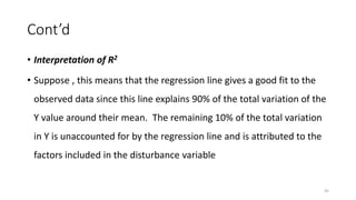 Cont’d
• Interpretation of R2
• Suppose , this means that the regression line gives a good fit to the
observed data since this line explains 90% of the total variation of the
Y value around their mean. The remaining 10% of the total variation
in Y is unaccounted for by the regression line and is attributed to the
factors included in the disturbance variable
45
 