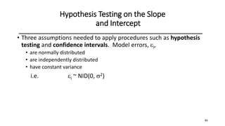 46
Hypothesis Testing on the Slope
and Intercept
• Three assumptions needed to apply procedures such as hypothesis
testing and confidence intervals. Model errors, i,
• are normally distributed
• are independently distributed
• have constant variance
i.e. i ~ NID(0, 2)
 