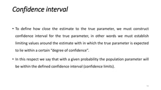 Confidence interval
• To define how close the estimate to the true parameter, we must construct
confidence interval for the true parameter, in other words we must establish
limiting values around the estimate with in which the true parameter is expected
to lie within a certain “degree of confidence”.
• In this respect we say that with a given probability the population parameter will
be within the defined confidence interval (confidence limits).
55
 