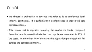 Cont’d
• We choose a probability in advance and refer to it as confidence level
(interval coefficient). It is customarily in econometrics to choose the 95%
confidence level.
• This means that in repeated sampling the confidence limits, computed
from the sample, would include the true population parameter in 95% of
the cases. In the other 5% of the cases the population parameter will fall
outside the confidence interval.
56
 