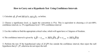 How to Carry out a Hypothesis Test Using Confidence Intervals
1. Calculate , and , as before.
2. Choose a significance level, , (again the convention is 5%). This is equivalent to choosing a (1-)100%
confidence interval, i.e. 5% significance level = 95% confidence interval
3. Use the t-tables to find the appropriate critical value, which will again have n-2 degrees of freedom.
4. The confidence interval is given by
5. Perform the test: If the hypothesised value of  (*) lies outside the confidence interval, then reject the null
hypothesis that  = *, otherwise do not reject the null.
$
 $
 SE( $)
 SE( $)

))
ˆ
(
ˆ
),
ˆ
(
ˆ
( 


 SE
t
SE
t crit
crit 



57
 